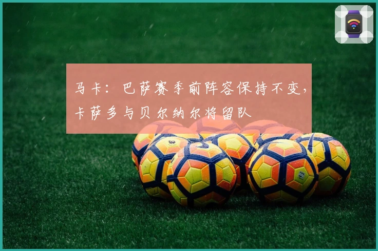 马卡：巴萨赛季前阵容保持不变，卡萨多与贝尔纳尔将留队