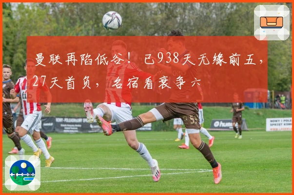 曼联再陷低谷！已938天无缘前五，27天首负，名宿看衰争六