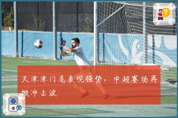 天津津门虎表现强势，中超赛场再掀冲击波