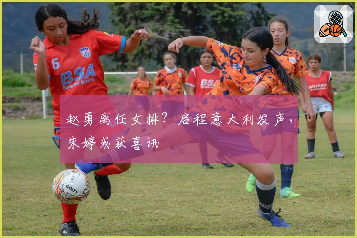 赵勇离任女排？启程意大利发声，朱婷或获喜讯