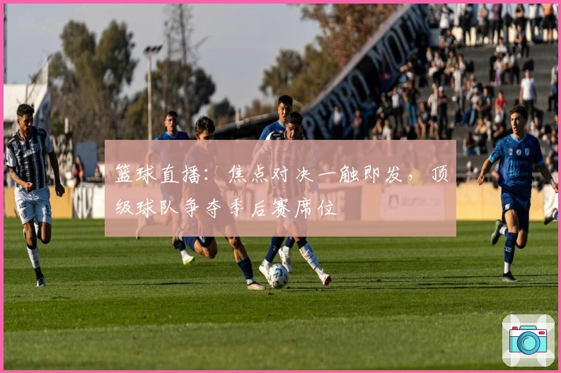 篮球直播：焦点对决一触即发，顶级球队争夺季后赛席位