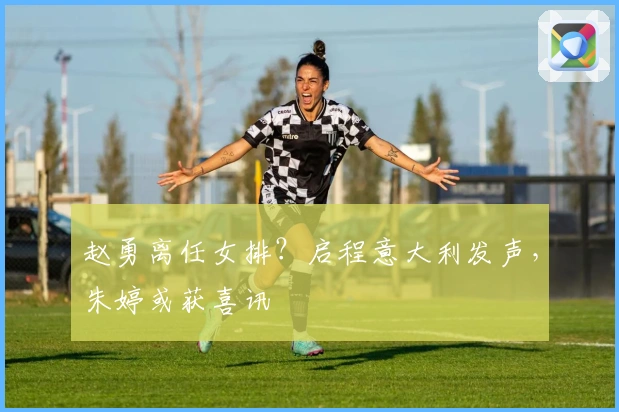 赵勇离任女排?启程意大利发声,朱婷或获喜讯