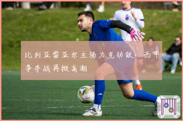 比利亚雷亚尔主场力克劲敌，西甲争夺战再掀高潮