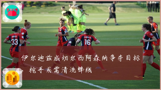 伊尔迪兹成切尔西阿森纳争夺目标，枪手或需清洗锋线