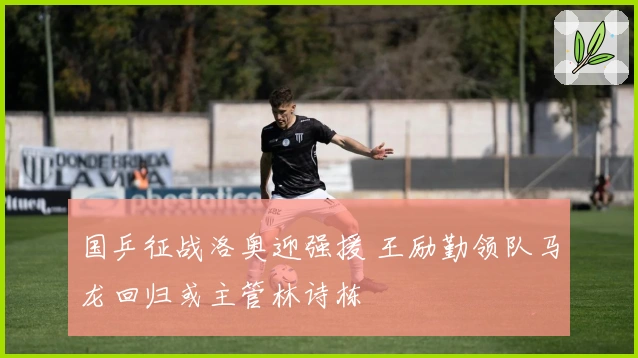 国乒征战洛奥迎强援 王励勤领队马龙回归或主管林诗栋